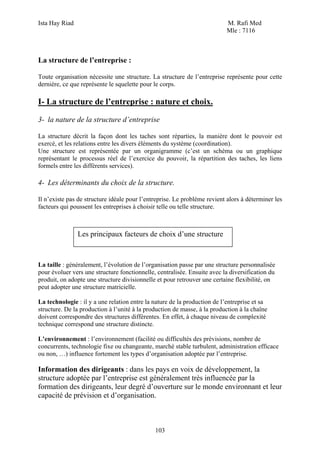 Ista Hay Riad                                                              M. Rafi Med
                                                                           Mle : 7116



La structure de l’entreprise :

Toute organisation nécessite une structure. La structure de l’entreprise représente pour cette
dernière, ce que représente le squelette pour le corps.

I- La structure de l’entreprise : nature et choix.

3- la nature de la structure d’entreprise

La structure décrit la façon dont les taches sont réparties, la manière dont le pouvoir est
exercé, et les relations entre les divers éléments du système (coordination).
Une structure est représentée par un organigramme (c’est un schéma ou un graphique
représentant le processus réel de l’exercice du pouvoir, la répartition des taches, les liens
formels entre les différents services).

4- Les déterminants du choix de la structure.

Il n’existe pas de structure idéale pour l’entreprise. Le problème revient alors à déterminer les
facteurs qui poussent les entreprises à choisir telle ou telle structure.



                Les principaux facteurs de choix d’une structure



La taille : généralement, l’évolution de l’organisation passe par une structure personnalisée
pour évoluer vers une structure fonctionnelle, centralisée. Ensuite avec la diversification du
produit, on adopte une structure divisionnelle et pour retrouver une certaine flexibilité, on
peut adopter une structure matricielle.

La technologie : il y a une relation entre la nature de la production de l’entreprise et sa
structure. De la production à l’unité à la production de masse, à la production à la chaîne
doivent correspondre des structures différentes. En effet, à chaque niveau de complexité
technique correspond une structure distincte.

L’environnement : l’environnement (facilité ou difficultés des prévisions, nombre de
concurrents, technologie fixe ou changeante, marché stable turbulent, administration efficace
ou non, …) influence fortement les types d’organisation adoptée par l’entreprise.

Information des dirigeants : dans les pays en voix de développement, la
structure adoptée par l’entreprise est généralement très influencée par la
formation des dirigeants, leur degré d’ouverture sur le monde environnant et leur
capacité de prévision et d’organisation.



                                              103
 