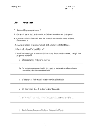 Ista Hay Riad                                                               M. Rafi Med
                                                                            Mle : 7116




    XI-         Post test


   7- Que signifie un organigramme ?

   8- Quels sont les facteurs déterminants le choix de la structure de l’entreprise ?

   9- Quelle différence faites-vous entre une structure hiérarchique et une structure
      fonctionnelle ?

   10- citez les avantages et les inconvénients de la structure « staff and line ».

   11- Quel est le rôle de l’ « Etat Major » ?

   12- Identifiez de quel type de structure (hiérarchique, fonctionnelle ou mixte) il s’agit dans
       les phrases suivantes.

          a- Chaque employé relève d’un individu



          b- On peut demander des conseils aux cadres et à des experts à l’extérieur de
             l’entreprise, chacun dans sa spécialité.




          c- L’employé se veut efficace en développant ses habiletés.



          d- On favorise un style de gestion basé sur l’autorité.



          e- Un poste est un mélange harmonieux de responsabilité et d’autorité.




          f- Les taches de chaque employé sont clairement définies.




                                                 111
 