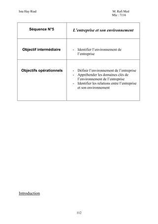 Ista Hay Riad                                         M. Rafi Med
                                                      Mle : 7116



       Séquence N°5        L’entreprise et son environnement



  Objectif intermédiaire   - Identifier l’environnement de
                             l’entreprise



 Objectifs opérationnels   - Définir l’environnement de l’entreprise
                           - Appréhender les domaines clés de
                             l’environnement de l’entreprise
                           - Identifier les relations entre l’entreprise
                             et son environnement




Introduction



                             112
 