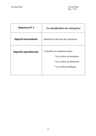 Ista Hay Riad                                             M. Rafi Med
                                                          Mle : 7116




        Séquence N° 3           La classification des entreprises



   Objectif intermédiaire   - Identifier la diversité des entreprises




  Objectifs opérationnels   - Classifier les entreprises selon :

                                         * Les critères économiques

                                         * Les critères de dimension

                                         * Les critères juridiques




                                 12
 