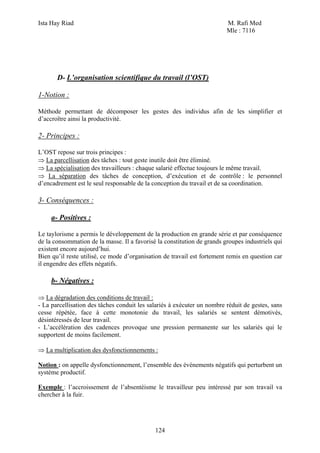 Ista Hay Riad                                                            M. Rafi Med
                                                                         Mle : 7116




       D- L’organisation scientifique du travail (l’OST)

1-Notion :

Méthode permettant de décomposer les gestes des individus afin de les simplifier et
d’accroître ainsi la productivité.

2- Principes :

L’OST repose sur trois principes :
⇒ La parcellisation des tâches : tout geste inutile doit être éliminé.
⇒ La spécialisation des travailleurs : chaque salarié effectue toujours le même travail.
⇒ La séparation des tâches de conception, d’exécution et de contrôle : le personnel
d’encadrement est le seul responsable de la conception du travail et de sa coordination.

3- Conséquences :

     a- Positives :

Le taylorisme a permis le développement de la production en grande série et par conséquence
de la consommation de la masse. Il a favorisé la constitution de grands groupes industriels qui
existent encore aujourd’hui.
Bien qu’il reste utilisé, ce mode d’organisation de travail est fortement remis en question car
il engendre des effets négatifs.

     b- Négatives :

⇒ La dégradation des conditions de travail :
- La parcellisation des tâches conduit les salariés à exécuter un nombre réduit de gestes, sans
cesse répétée, face à cette monotonie du travail, les salariés se sentent démotivés,
désintéressés de leur travail.
- L’accélération des cadences provoque une pression permanente sur les salariés qui le
supportent de moins facilement.

⇒ La multiplication des dysfonctionnements :

Notion : on appelle dysfonctionnement, l’ensemble des événements négatifs qui perturbent un
système productif.

Exemple : l’accroissement de l’absentéisme le travailleur peu intéressé par son travail va
chercher à la fuir.




                                             124
 