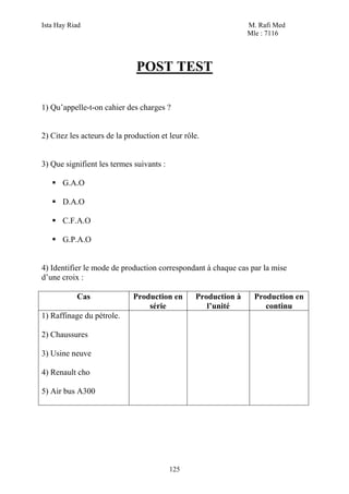 Ista Hay Riad                                                   M. Rafi Med
                                                                Mle : 7116




                              POST TEST

1) Qu’appelle-t-on cahier des charges ?


2) Citez les acteurs de la production et leur rôle.


3) Que signifient les termes suivants :

       G.A.O

       D.A.O

       C.F.A.O

       G.P.A.O


4) Identifier le mode de production correspondant à chaque cas par la mise
d’une croix :

           Cas               Production en       Production à     Production en
                                 série              l’unité          continu
1) Raffinage du pétrole.

2) Chaussures

3) Usine neuve

4) Renault cho

5) Air bus A300




                                          125
 