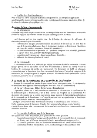 Ista Hay Riad                                                             M. Rafi Med
                                                                          Mle : 7116


   a- la sélection des fournisseurs
Pour évaluer les offres faites par les fournisseurs potentiels, les entreprises appliquent
sensiblement les mêmes critères : qualité, prix, compétences techniques, réputation, délais de
livraison, localisation géographique, etc.…

4- négociation et commande
   c- la négociation
Une étape importante du processus d’achat est la négociation avec les fournisseurs. Un certain
nombre d’objectifs devront être atteints au cours de la négociation d’achat :

    -spécification précise des produits (ex : la définition des niveaux de tolérance, de
résistance) et des moyens de contrôle.
    - détermination des prix et éventuellement des clauses de révision de ces prix dans le
        cas de livraisons échelonnées dans le temps (ex : révision en fonction de l’évolution
        du cours des matières premières, des parités monétaires) ;
    - fixation des modalités de paiement (ex : paiement comptant avec escompte, paiement
        à x jours fin de mois, par lettre de change acceptée) ;
    - conditions de livraisons (ex : départ usine, France domicile) ;
    - délais de livraison et pénalités de retard.

   d- la commande
    La commande est un acte juridique qui engage l’acheteur envers le fournisseur. Elle est
rédigée par le service des achats sur un bon de commande (à en-tête du client) ou sur un
bulletin de commande (à en-tête du fournisseur). Ce document est établi en plusieurs
exemplaires pour le fournisseur dont l’un est retourné signé et sert l’accusé de réception de la
commande, un exemplaire pour le magasin permettra de contrôler la réception et un dernier
exemplaire, conservé par le s/ce achat).

5- le suivi de la commande et le contrôle de la réception
   Lorsque la commande est passée, le processus d’achat n’est pas terminé : il est nécessaire
de procéder à trois types de contrôles (on parle de « suivi » de la « commande »)
   d- la surveillance des délais de livraison : les relances
   La première relance est la « réclamation de commande », elle concerne la confirmation de
la commande par le fournisseur, c’est à dire l’accusé de réception de la commande. Ce
document est essentiel car le contrat n’est conclu qu’au moment de l’envoi de la confirmation
de la commande par le fournisseur, ce n’est qu’à partir de cette acceptation que le fournisseur
est tenu de livrer les biens aux conditions prévues.
  Quelques jours avant la date de livraison convenue, il est utile de se faire confiance.
Enfin, en cas de retard de livraison, il faudra faire une nouvelle relance avant d’en aient
éventuellement à une mise en demeure de livrer sous la forme d’une lettre recommandée avec
accusé de réception.

   e- le contrôle des biens lors de la livraison
Il s’agit de deux sortes de contrôles, l’un quantitatif et l’autres qualitatif.
     - le contrôle quantitatif, d’une part, confronte le bon de livraison et le bon de commande
         et, d’autre part, vérifie que les quantités livrées sont celles qui sont annoncées.
     - Le contrôle qualitatif a pour but de vérifier la conformité aux spécifications de la
         commande et le bon état des biens livrés. Tout dommage ou désaccord doit être


                                              129
 