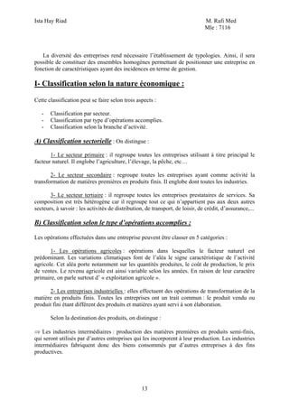 Ista Hay Riad                                                                  M. Rafi Med
                                                                               Mle : 7116



   La diversité des entreprises rend nécessaire l’établissement de typologies. Ainsi, il sera
possible de constituer des ensembles homogènes permettant de positionner une entreprise en
fonction de caractéristiques ayant des incidences en terme de gestion.

I- Classification selon la nature économique :

Cette classification peut se faire selon trois aspects :

   -   Classification par secteur.
   -   Classification par type d’opérations accomplies.
   -   Classification selon la branche d’activité.

A) Classification sectorielle : On distingue :
       1- Le secteur primaire : il regroupe toutes les entreprises utilisant à titre principal le
facteur naturel. Il englobe l’agriculture, l’élevage, la pêche, etc…

       2- Le secteur secondaire : regroupe toutes les entreprises ayant comme activité la
transformation de matières premières en produits finis. Il englobe dont toutes les industries.

       3- Le secteur tertiaire : il regroupe toutes les entreprises prestataires de services. Sa
composition est très hétérogène car il regroupe tout ce qui n’appartient pas aux deux autres
secteurs, à savoir : les activités de distribution, de transport, de loisir, de crédit, d’assurance,...

B) Classification selon le type d’opérations accomplies :

Les opérations effectuées dans une entreprise peuvent être classer en 5 catégories :

       1- Les opérations agricoles : opérations dans lesquelles le facteur naturel est
prédominant. Les variations climatiques font de l’aléa le signe caractéristique de l’activité
agricole. Cet aléa porte notamment sur les quantités produites, le coût de production, le prix
de ventes. Le revenu agricole est ainsi variable selon les années. En raison de leur caractère
primaire, on parle surtout d’ « exploitation agricole ».

      2- Les entreprises industrielles : elles effectuent des opérations de transformation de la
matière en produits finis. Toutes les entreprises ont un trait commun : le produit vendu ou
produit fini étant différent des produits et matières ayant servi à son élaboration.

       Selon la destination des produits, on distingue :

⇒ Les industries intermédiaires : production des matières premières en produits semi-finis,
qui seront utilisés par d’autres entreprises qui les incorporent à leur production. Les industries
intermédiaires fabriquent donc des biens consommés par d’autres entreprises à des fins
productives.




                                                  13
 