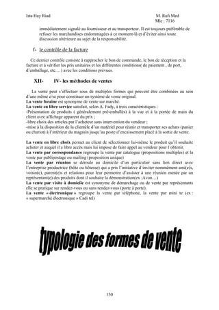 Ista Hay Riad                                                               M. Rafi Med
                                                                            Mle : 7116
       immédiatement signalé au fournisseur et au transporteur. Il est toujours préférable de
       refuser les marchandises endommagées à ce moment-là et d’éviter ainsi toute
       discussion ultérieure au sujet de la responsabilité.

   f- le contrôle de la facture

  Ce dernier contrôle consiste à rapprocher le bon de commande, le bon de réception et la
facture et à vérifier les prix unitaires et les différentes conditions( de paiement , de port,
d’emballage, etc.…) avec les conditions prévues.

    XII-        IV- les méthodes de ventes
    La vente peut s’effectuer sous de multiples formes qui peuvent être combinées au sein
d’une même e/se pour constituer un système de vente original.
La vente foraine est synonyme de vente sur marché.
La vente en libre service satisfait, selon A. Fady, à trois caractéristiques :
-Présentation de produits ( généralement pré-emballés) à la vue et à la portée de main du
client avec affichage apparent du prix ;
-libre choix des articles par l’acheteur sans intervention du vendeur ;
-mise à la disposition de la clientèle d’un matériel pour réunir et transporter ses achats (panier
ou chariot) à l’intérieur du magasin jusqu’au poste d’encaissement placé à la sortie de vente.

La vente en libre choix permet au client de sélectionner lui-même le produit qu’il souhaite
acheter et auquel il a libre accès mais lui impose de faire appel au vendeur pour l’obtenir.
La vente par correspondance regroupe la vente par catalogue (propositions multiples) et la
vente par publipostage ou mailing (proposition unique)
La vente par réunion se déroule au domicile d’un particulier sans lien direct avec
l’entreprise productrice (hôte ou hôtesse) qui a pris l’initiative d’inviter nommément ami(e)s,
voisin(e), parent(e)s et relations pour leur permettre d’assister à une réunion menée par un
représentant(e) des produits dont il souhaite la démonstration(ex :Avon…)
La vente par visite à domicile est synonyme de démarchage ou de vente par représentants
elle se pratique sur rendez-vous ou sans rendez-vous (porte à porte).
La vente « électronique » regroupe la vente par téléphone, la vente par mini te (ex :
« supermarché électronique » Cadi tel)




                                               130
 