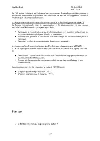 Ista Hay Riad                                                          M. Rafi Med
                                                                       Mle : 7116
Le FMI assiste également les Etats dans leurs programmes de développement économique et
prévoit des programmes d’ajustement structurel dans les pays en développement destinés à
réformer leurs structures économiques.

c- Banque internationale pour la reconstruction et le développement (BIRD) :
La banque internationale pour la reconstruction et le développement est une agence
spécialisée des Nations unies qui a pour objectifs de :

       Participer à la reconstruction et au développement des pays membres en favorisant les
       investissements en capital pour stimuler la production.
       Accorder des garanties et des crédits afin d’encourager les investissements privés à
       l’étranger.
       Compléter ces investissements par des financements appropriés.

d- Organisation de coopération et du développement économique (OCDE) :
L’OCDE regroupe un nombre élevé de pays (les Etats-Unis, le Canada et le Japon). Elle vise
à:

       Contribuer à l’expansion de l’économie et de l’emploi dans les pays membres tout en
       maintenant la stabilité financière.
       Promouvoir l’expansion du commerce mondial sur une base multilatérale et non
       discriminatoire.

Certains organismes ont été crées dans le cadre de l’OCDE dont :

       L’agence pour l’énergie nucléaire (1957).
       L’agence internationale de l’énergie (1974).




Post test



   7- Citer les objectifs de la politique d’achat ?



                                            137
 