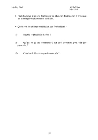 Ista Hay Riad                                                   M. Rafi Med
                                                                Mle : 7116


   8- Faut il acheter à un seul fournisseur ou plusieurs fournisseurs ? présentez
      les avantages de chacune des solutions.


   9- Quels sont les critères de sélection des fournisseurs ?


   10-          Décrire le processus d’achat ?


   11-      Qu’est ce qu’une commande ? sur quel document peut elle être
      constatée ?


   12-          Citer les différents types des marchés ?




                                          138
 