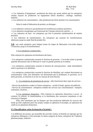 Ista Hay Riad                                                              M. Rafi Med
                                                                           Mle : 7116

⇒ Les industries d’équipement : produisent des biens qui seront utilisés par les entreprises
comme moyens de production ou équipement (biens durables) : outillage, machines,
matériel...
⇒ Les industries de consommation : elles produisent des biens destinés à la consommation.

       Selon le stade d’élaboration du produit, on distingue :

⇒ Les industries extractives qui produisent de (nombreuses) matières premières.
⇒ Les industries énergétiques qui fournissent de l’énergie (électricité, pétrole,…).
⇒ Les industries de base : les entreprises qui font la première transformation de matière
première.
⇒ Les industries de transformation : les entreprises qui assurent les transformations
ultérieures jusqu’au stade final de produit fini.

N.B : une seule entreprise, peut intégrer toutes les étapes de fabrication c'est-à-dire depuis
l’extraction, jusqu’à la transformation.

       3- Les entreprises commerciales :

Elles réalisent les opérations de distribution des biens :

- Les entreprises commerciales assurant le fonction de grossiste : c’est-à-dire achat en grande
quantité directement chez le fabricant et vente en grande quantité au revendeur.

- Les entreprises commerciales assurant la fonction de semi-grossistes : stade intermédiaire
entre le grossiste et le détaillant.

- Les entreprises commerciales assurant la fonction de détaillant, qui vendent directement au
consommateur. Elles sont alimentées soit directement par le producteur, le grossiste, ou le
demi-grossiste, en fonction et au fur et à mesure de leurs besoins.

       4 – Les entreprises de prestations de service : elles fournissent deux types de services :

- Service de production vendue à d’autres entreprises : société d’étude, agences de publicité…
- Service de consommation : entreprises rendant des services aux consommateurs : transport,
restaurants, locations…

       5- Les entreprises financières : Elles réalisent les opérations financières à savoir : la
création, la collecte, la transformation et la distribution des ressources monétaires et des
ressources d’épargne.
       Elles sont constituées par les banques qui font profession habituelle de recevoir des
fonds qu’elles emploient pour leur propre compte en opération d’escompte, en opérations de
crédit ou en opérations financières.

C) Classification selon la branche d’activité :
A la différence du secteur, qui rassemble des activités variées, la branche ne regroupe que les
entreprises fabriquant, à titre principal, la même catégorie de biens, entreprises de l’industrie
pharmaceutique, industrie…


                                                14
 