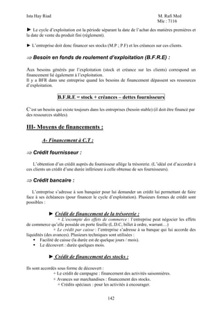 Ista Hay Riad                                                               M. Rafi Med
                                                                            Mle : 7116
► Le cycle d’exploitation est la période séparant la date de l’achat des matières premières et
la date de vente du produit fini (règlement).

► L’entreprise doit donc financer ses stocks (M.P ; P.F) et les créances sur ces clients.

⇒ Besoin en fonds de roulement d’exploitation (B.F.R.E) :

Aux besoins générés par l’exploitation (stock et créance sur les clients) correspond un
financement lié également à l’exploitation.
Il y a BFR dans une entreprise quand les besoins de financement dépassent ses ressources
d’exploitation.

                  B.F.R.E = stock + créances – dettes fournisseurs

C’est un besoin qui existe toujours dans les entreprises (besoin stable) (il doit être financé par
des ressources stables).

III- Moyens de financements :

         A- Financement à C.T :

⇒ Crédit fournisseur :

    L’obtention d’un crédit auprès du fournisseur allège la trésorerie. (L’idéal est d’accorder à
ces clients un crédit d’une durée inférieure à celle obtenue de ses fournisseurs).

⇒ Crédit bancaire :

   L’entreprise s’adresse à son banquier pour lui demander un crédit lui permettant de faire
face à ses échéances (pour financer le cycle d’exploitation). Plusieurs formes de crédit sont
possibles :

            ► Crédit de financement de la trésorerie :
                  + L’escompte des effets de commerce : l’entreprise peut négocier les effets
de commerce qu’elle possède en porte feuille (L.D.C, billet à ordre, warrant…)
                + Le crédit par caisse : l’entreprise s’adresse à sa banque qui lui accorde des
liquidités (des avances). Plusieurs techniques sont utilisées :
        Facilité de caisse (la durée est de quelque jours / mois).
        Le découvert : durée quelques mois.

            ► Crédit de financement des stocks :

Ils sont accordés sous forme de découvert :
               + Le crédit de campagne : financement des activités saisonnières.
               + Avances sur marchandises : financement des stocks.
                  + Crédits spéciaux : pour les activités à encourager.


                                                142
 