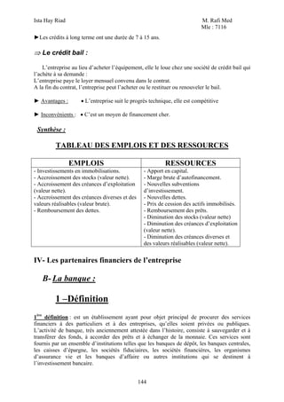 Ista Hay Riad                                                              M. Rafi Med
                                                                           Mle : 7116
►Les crédits à long terme ont une durée de 7 à 15 ans.

⇒ Le crédit bail :

    L’entreprise au lieu d’acheter l’équipement, elle le loue chez une société de crédit bail qui
l’achète à sa demande :
L’entreprise paye le loyer mensuel convenu dans le contrat.
A la fin du contrat, l’entreprise peut l’acheter ou le restituer ou renouveler le bail.

► Avantages :        • L’entreprise suit le progrès technique, elle est compétitive

► Inconvénients : • C’est un moyen de financement cher.

 Synthèse :

         TABLEAU DES EMPLOIS ET DES RESSOURCES

                EMPLOIS                                   RESSOURCES
- Investissements en immobilisations.            - Apport en capital.
- Accroissement des stocks (valeur nette).       - Marge brute d’autofinancement.
- Accroissement des créances d’exploitation      - Nouvelles subventions
(valeur nette).                                  d’investissement.
- Accroissement des créances diverses et des     - Nouvelles dettes.
valeurs réalisables (valeur brute).              - Prix de cession des actifs immobilisés.
- Remboursement des dettes.                      - Remboursement des prêts.
                                                 - Diminution des stocks (valeur nette)
                                                 - Diminution des créances d’exploitation
                                                 (valeur nette).
                                                 - Diminution des créances diverses et
                                                 des valeurs réalisables (valeur nette).


IV- Les partenaires financiers de l’entreprise

   B- La banque :

         1 –Définition
1ère définition : est un établissement ayant pour objet principal de procurer des services
financiers à des particuliers et à des entreprises, qu’elles soient privées ou publiques.
L’activité de banque, très anciennement attestée dans l’histoire, consiste à sauvegarder et à
transférer des fonds, à accorder des prêts et à échanger de la monnaie. Ces services sont
fournis par un ensemble d’institutions telles que les banques de dépôt, les banques centrales,
les caisses d’épargne, les sociétés fiduciaires, les sociétés financières, les organismes
d’assurance vie et les banques d’affaire ou autres institutions qui se destinent à
l’investissement bancaire.


                                               144
 