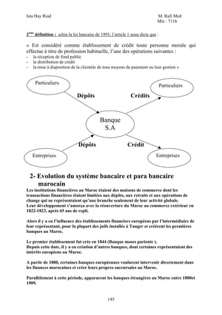Ista Hay Riad                                                               M. Rafi Med
                                                                            Mle : 7116

2ème définition : selon la loi bancaire de 1993, l’article 1 nous dicte que :

« Est considéré comme établissement de crédit toute personne morale qui
effectue à titre de profession habituelle, l’une des opérations suivantes :
-    la réception de fond public
-    la distribution de crédit
-    la mise à disposition de la clientèle de tous moyens de paiement ou leur gestion »


      Particuliers
                                                                                Particuliers
                             Dépôts                         Crédits



                                          Banque
                                           S.A

                              Dépôts                      Crédit
    Entreprises                                                            Entreprises



    2- Evolution du système bancaire et para bancaire
       marocain
Les institutions financières au Maroc étaient des maisons de commerce dont les
transactions financières étaient limitées aux dépôts, aux retraits et aux opérations de
change qui ne représentaient qu’une branche seulement de leur activité globale.
Leur développement s’amorça avec la réouverture du Maroc au commerce extérieur en
1822-1823, après 65 ans de repli.

Alors il y a eu l’influence des établissements financiers européens par l’intermédiaire de
leur représentant, pour la plupart des juifs installés à Tanger et créèrent les premières
banques au Maroc.

Le premier établissement fut crée en 1844 (Banque moses pariente ).
Depuis cette date, il y a eu création d’autres banques, dont certaines représentaient des
intérêts européens au Maroc.

A partir de 1880, certaines banques européennes voulurent intervenir directement dans
les finances marocaines et créer leurs propres succursales au Maroc.

Parallèlement à cette période, apparurent les banques étrangères au Maroc entre 1880et
1909.


                                               145
 
