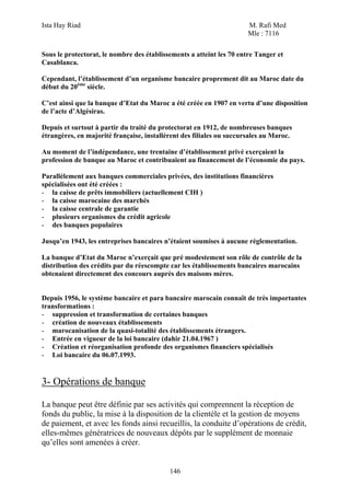 Ista Hay Riad                                                         M. Rafi Med
                                                                      Mle : 7116

Sous le protectorat, le nombre des établissements a atteint les 70 entre Tanger et
Casablanca.

Cependant, l’établissement d’un organisme bancaire proprement dit au Maroc date du
début du 20ème siècle.

C’est ainsi que la banque d’Etat du Maroc a été créée en 1907 en vertu d’une disposition
de l’acte d’Algésiras.

Depuis et surtout à partir du traité du protectorat en 1912, de nombreuses banques
étrangères, en majorité française, installèrent des filiales ou succursales au Maroc.

Au moment de l’indépendance, une trentaine d’établissement privé exerçaient la
profession de banque au Maroc et contribuaient au financement de l’économie du pays.

Parallèlement aux banques commerciales privées, des institutions financières
spécialisées ont été créées :
- la caisse de prêts immobiliers (actuellement CIH )
- la caisse marocaine des marchés
- la caisse centrale de garantie
- plusieurs organismes du crédit agricole
- des banques populaires

Jusqu’en 1943, les entreprises bancaires n’étaient soumises à aucune réglementation.

La banque d’Etat du Maroc n’exerçait que pré modestement son rôle de contrôle de la
distribution des crédits par du réescompte car les établissements bancaires marocains
obtenaient directement des concours auprès des maisons mères.


Depuis 1956, le système bancaire et para bancaire marocain connaît de très importantes
transformations :
- suppression et transformation de certaines banques
- création de nouveaux établissements
- marocanisation de la quasi-totalité des établissements étrangers.
- Entrée en vigueur de la loi bancaire (dahir 21.04.1967 )
- Création et réorganisation profonde des organismes financiers spécialisés
- Loi bancaire du 06.07.1993.


3- Opérations de banque

La banque peut être définie par ses activités qui comprennent la réception de
fonds du public, la mise à la disposition de la clientèle et la gestion de moyens
de paiement, et avec les fonds ainsi recueillis, la conduite d’opérations de crédit,
elles-mêmes génératrices de nouveaux dépôts par le supplément de monnaie
qu’elles sont amenées à créer.


                                           146
 