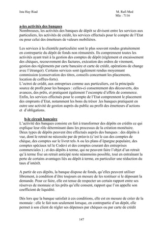 Ista Hay Riad                                                     M. Rafi Med
                                                                  Mle : 7116


a-les activités des banques
Nombreuses, les activités des banques de dépôt se divisent entre les services aux
particuliers, les activités de crédit, les services effectués pour le compte de l’Etat
ou pour celui des émetteurs de valeurs mobilières.

Les services à la clientèle particulière sont le plus souvent rendus gratuitement
en contrepartie du dépôt de fonds non rémunérés. Ils comprennent toutes les
activités ayant trait à la gestion des comptes de dépôt (règlement et encaissement
des chèques, recouvrement des factures, exécution des ordres de virement,
gestion des règlements par carte bancaire et carte de crédit, opérations de change
avec l’étranger). Certains services sont également rendus moyennant
commission (conservation des titres, conseils concernant les placements,
location de coffres-forts).
L’octroi de crédit, aux entreprises comme aux particuliers, est la principale
source de profit pour les banques : celles-ci consentement des découverts, des
avances, des prêts, et pratiquent également l’escompte d’effets de commerce.
Enfin, les services effectués pour le compte de l’Etat comprennent le placement
des emprunts d’Etat, notamment les bons du trésor .les banques pratiquent en
outre une activité de gestion auprès du public au profit des émetteurs d’actions
et d’obligations.

   b-le circuit bancaire
L’activité des banques consiste en fait à transformer des dépôts en crédits ce qui
explique leur rôle déterminant dans les processus de la création monétaire.
Deux types de dépôts peuvent être effectués auprès des banques : des dépôts à
vue, dont le retrait ne nécessite par de préavis (c’est le cas des comptes de
chèque, des comptes sur le livret tels A ou les plans d’épargne populaire, des
comptes spéciaux tel le Codevi et des comptes courant des entreprises
commerciales ) ; et des dépôts à terme, qui ne peuvent faire l’objet d’un retrait
qu’à terme fixe un retrait anticipé reste néanmoins possible, tout en entraînant la
perte de certains avantages liés au dépôt à terme, en particulier une réduction du
taux d’intérêt.

A partir de ces dépôts, la banque dispose de fonds, qu’elles peuvent utiliser
librement, à condition d’être toujours en mesure de les restituer si le déposant la
demande. Pour ce faire, elle est tenue de respecter un certain rapport entre ses
réserves de monnaie et les prêts qu’elle consent, rapport que l’on appelle son
coefficient de liquidité.

Dés lors que la banque satisfait à ces conditions, elle est en mesure de créer de la
monnaie : elle le fait non seulement lorsque, en contrepartie d’un dépôt, elle
permet à son client de régler ses dépenses par chèques ou par carte de crédit


                                         147
 