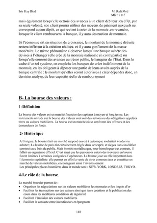 Ista Hay Riad                                                              M. Rafi Med
                                                                           Mle : 7116
mais également lorsqu’elle octroie des avances à un client débiteur .en effet, par
sa seule volonté, son client pourra utiliser des moyens de paiement auxquels ne
correspond aucun dépôt, ce qui revient à créer de la monnaie .en revanche,
lorsque le client remboursera la banque, il y aura destruction de monnaie.

Si l’économie est en situation de croissance, le montant de la monnaie détruite
restera inférieur à la création réalisée, et il y aura gonflement de la masse
monétaire. Le même phénomène s’observe lorsqu’une banque achète des
devises à l’étranger (elle crée de la monnaie nationale en contrepartie) ou
lorsqu’elle consent des avances au trésor public, le banquier de l’Etat. Dans le
cadre d’un tel système, on empêche les banques de créer indéfiniment de la
monnaie, en les obligeant à déposer une partie de leurs avoirs auprès de la
banque centrale : le montant qu’elles seront autorisées à créer dépendra donc, en
dernière analyse, de leur capacité réelle de remboursement




B- La bourse des valeurs :
1-Définition
La bourse des valeurs est un marché financier des capitaux à moyen et long terme. Les
instruments utilisés sur la bourse des valeurs sont soit des actions ou des obligations appelées
titres ou valeurs mobilières. La bourse est un marché où se confronte des offreurs et des
demandeurs de fonds.

2- Historique
A l’origine, la bourse était un marché supposé ouvert à quiconque souhaitait vendre ou
acheter ; La bourse de paris fut certainement érigée dans cet esprit, et siégea dans un édifice
construit aux frais du public. Mais bientôt on réalisa que, pour homologuer ces contrats, il
fallait un organisme officiel. C’est ainsi que les personnes autorisées à exercer en bourse
furent limitées à certaines catégories d’opérateurs. La bourse joue un rôle important dans
l’économie capitaliste. elle permet en effet la vente de titres commerciaux et constitue un
marché de valeurs mobilières, encourageant ainsi l’investissement
Les principales places boursières dans le monde sont : NEW-YORK, LONDRES, TOKYO.

4-Le rôle de la bourse
Le marché boursier permet de :
• Organiser les négociations sur les valeurs mobilières les monnaies et les lingots d’or
• Faciliter les transactions sur ces valeurs ainsi que leurs cotations et la publication des
   cours dans les meilleures conditions de régularité
• Faciliter l’émission des valeurs mobilières
• Faciliter le contacte entre investisseurs et épargnants


                                              148
 