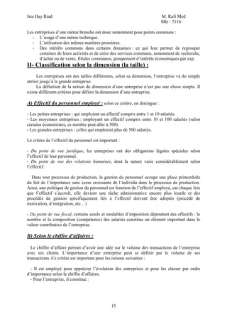 Ista Hay Riad                                                             M. Rafi Med
                                                                          Mle : 7116

Les entreprises d’une même branche ont donc notamment pour points communs :
  - L’usage d’une même technique.
  - L’utilisation des mêmes matières premières.
  - Des intérêts communs dans certains domaines : ce qui leur permet de regrouper
      certaines de leurs activités et de créer des services communs, notamment de recherche,
      d’achat ou de vente, filiales communes, groupement d’intérêts économiques par exp.
II- Classification selon la dimension (la taille) :
      Les entreprises ont des tailles différentes, selon sa dimension, l’entreprise va du simple
atelier jusqu’à la grande entreprise.
      La définition de la notion de dimension d’une entreprise n’est pas une chose simple. Il
existe différents critères pour définir la dimension d’une entreprise.

A) Effectif du personnel employé : selon ce critère, on distingue :
- Les petites entreprises : qui emploient un effectif compris entre 1 et 10 salariés.
- Les moyennes entreprises : employant un effectif compris entre 10 et 100 salariés (selon
certains économistes, ce nombre peut aller à 500).
- Les grandes entreprises : celles qui emploient plus de 500 salariés.

Le critère de l’effectif du personnel est important :

- Du point de vue juridique, les entreprises ont des obligations légales spéciales selon
l’effectif de leur personnel.
- Du point de vue des relations humaines, dont la nature varie considérablement selon
l’effectif.

  Dans tout processus de production, la gestion du personnel occupe une place primordiale
du fait de l’importance sans cesse croissante de l’individu dans le processus de production.
Ainsi, une politique de gestion du personnel est fonction de l’effectif employé, car chaque fois
que l’effectif s’accroît, elle devient une tâche administrative encore plus lourde et des
procédés de gestion spécifiquement liés à l’effectif doivent être adoptés (procédé de
motivation, d’intégration, etc…)

- Du point de vue fiscal, certains seuils et modalités d’imposition dépendent des effectifs : le
nombre et la composition (compétence) des salariés constitue un élément important dans le
valeur contributive de l’entreprise.

B) Selon le chiffre d’affaires :

  Le chiffre d’affaire permet d’avoir une idée sur le volume des transactions de l’entreprise
avec ses clients. L’importance d’une entreprise peut se définir par le volume de ses
transactions. Ce critère est important pour les raisons suivantes :

  - Il est employé pour apprécier l’évolution des entreprises et pour les classer par ordre
d’importance selon le chiffre d’affaires.
  - Pour l’entreprise, il constitue :




                                                15
 