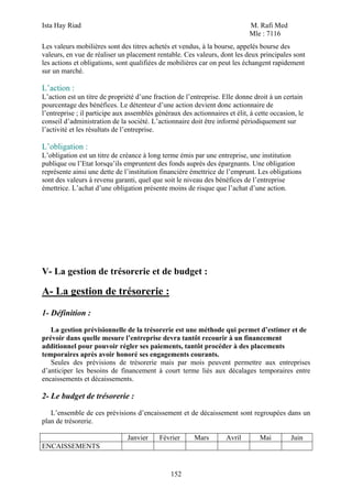Ista Hay Riad                                                               M. Rafi Med
                                                                            Mle : 7116
Les valeurs mobilières sont des titres achetés et vendus, à la bourse, appelés bourse des
valeurs, en vue de réaliser un placement rentable. Ces valeurs, dont les deux principales sont
les actions et obligations, sont qualifiées de mobilières car on peut les échangent rapidement
sur un marché.

L’action :
L’action est un titre de propriété d’une fraction de l’entreprise. Elle donne droit à un certain
pourcentage des bénéfices. Le détenteur d’une action devient donc actionnaire de
l’entreprise ; il participe aux assemblés généraux des actionnaires et élit, à cette occasion, le
conseil d’administration de la société. L’actionnaire doit être informé périodiquement sur
l’activité et les résultats de l’entreprise.

L’obligation :
L’obligation est un titre de créance à long terme émis par une entreprise, une institution
publique ou l’Etat lorsqu’ils empruntent des fonds auprès des épargnants. Une obligation
représente ainsi une dette de l’institution financière émettrice de l’emprunt. Les obligations
sont des valeurs à revenu garanti, quel que soit le niveau des bénéfices de l’entreprise
émettrice. L’achat d’une obligation présente moins de risque que l’achat d’une action.




V- La gestion de trésorerie et de budget :

A- La gestion de trésorerie :
1- Définition :

   La gestion prévisionnelle de la trésorerie est une méthode qui permet d’estimer et de
prévoir dans quelle mesure l’entreprise devra tantôt recourir à un financement
additionnel pour pouvoir régler ses paiements, tantôt procéder à des placements
temporaires après avoir honoré ses engagements courants.
   Seules des prévisions de trésorerie mais par mois peuvent permettre aux entreprises
d’anticiper les besoins de financement à court terme liés aux décalages temporaires entre
encaissements et décaissements.

2- Le budget de trésorerie :
   L’ensemble de ces prévisions d’encaissement et de décaissement sont regroupées dans un
plan de trésorerie.

                               Janvier     Février      Mars        Avril       Mai         Juin
ENCAISSEMENTS


                                               152
 