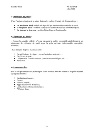 Ista Hay Riad                                                                  M. Rafi Med
                                                                               Mle : 7116



a- Définition de poste :

C’est l’analyse objective de la nature du travail à réaliser. Il s’agit à la fois de préciser :

        La mission du poste : définir les objectifs que doit atteindre le titulaire du poste.
        L’analyse du poste : décrit les tâches et les responsabilités que comporte le poste.
        La place de la structure : position hiérarchique et fonctionnelle.


b- Définition du profil :

- Comme le candidat « idéal » n’existe pas dans la réalité, on procède généralement à un
classement des éléments du profil selon la grille suivante, indispensable, essentielle,
souhaitée.

- Les éléments du profil examinés sont :

        Caractéristiques physiques ; âge, présentation, santé, etc… ;
        Expérience acquise ;
        Compétences : niveau de savoir, connaissances techniques, etc… ;
        Motivation.


c- La prospection :

Elle se fait par annonce du profil requis. Cette annonce peut être réaliser d’un grand nombre
de façon différente :

        Candidatures internes ;
        Presse ;
        Foires d’emploi ;
        Appel aux services d’emploi ;
        Candidatures externes spontanées ;
        Affichage direct ;




                                                 161
 