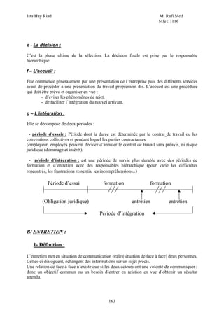 Ista Hay Riad                                                           M. Rafi Med
                                                                        Mle : 7116




e - La décision :

C’est la phase ultime de la sélection. La décision finale est prise par le responsable
hiérarchique.

f – L’accueil :

Elle commence généralement par une présentation de l’entreprise puis des différents services
avant de procéder à une présentation du travail proprement dis. L’accueil est une procédure
qui doit être prévu et organiser en vue :
         - d’éviter les phénomènes de rejet.
         - de faciliter l’intégration du nouvel arrivant.

g – L’intégration :

Elle se décompose de deux périodes :

 - période d’essaie : Période dont la durée est déterminée par le contrat de travail ou les
conventions collectives et pendant lequel les parties contractantes
(employeur, employés peuvent décider d’annuler le contrat de travail sans préavis, ni risque
juridique (dommage et intérêt).

 - période d’intégration : est une période de survie plus durable avec des périodes de
formation et d’entretien avec des responsables hiérarchique (pour varie les difficultés
rencontrés, les frustrations ressentis, les incompréhensions..)

           Période d’essai                formation                formation


        (Obligation juridique)                           entretien            entretien

                                        Période d’intégration


B/ ENTRETIEN :

   1- Définition :

L’entretien met en situation de communication orale (situation de face à face) deux personnes.
Celles-ci dialoguent, échangent des informations sur un sujet précis.
Une relation de face à face n’existe que si les deux acteurs ont une volonté de communiquer ;
donc un objectif commun ou un besoin d’entrer en relation en vue d’obtenir un résultat
attendu.




                                             163
 