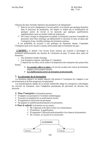 Ista Hay Riad                                                             M. Rafi Med
                                                                          Mle : 7116




   Chacune des deux formules répond à une perspective de changement :
           Dans le cas où le changement n’est que partiel, et ne touche que quelques branches
           dans le processus de production, son impact se traduit par la modification de
           quelques postes de travail et ne nécessite que quelques qualifications
           supplémentaires pour un nombre réduit de techniciens.
           Par contre, lorsque la changement est global, la formation concerne l’ensemble du
           personnel aussi bien technique qu’administratif et nécessite la mise en place par
           l’entreprise d’une véritable politique de formation continue.
       Il est préférable de recourir à une politique de formation interne. Cependant
   l’entreprise peut avoir recourt à certains intervenants dans la formation tels que :

     L’OFPPT : ce dernier s’est investi d’une mission qui consiste à développer la
   formation professionnelle aux besoins de l’économie du pays. Il assure deux types de
   formation :
      o Une formation initiale classique.
      o Une formation continue, spécifique à l’ entreprise.
         L’objectif de cet office est de mettre à la disposition des entreprises des jeunes bien
   formés.
                 Les grandes offices et régies : ils ont mis en place des centres de formation
                 adaptés à leurs propres besoins.
                 Les établissements privés de formation professionnelle.

   7- La nécessite de la formation
    La formation répond à un double objectif, elle permet à l’entreprise de s’adapter à son
environnement et de faire progresser son personnel.
    Les transformations rapides de la société industrielle oblige les entreprises à développer
les activités de formation, ainsi l’adaptation permanente du personnel est devenus une
nécessité.

      Pour l’entreprise, la formation permet :
      D’adapter son personnel à l’évolution technologique.
      D’assurer la compétitivité en améliorant le travail.
      D’augmenter la motivation du personnel.
      De préparer la mobilité professionnelle et la promotion.
      Pour le salarié, la formation est un moyen :
                     De s’épanouir et de faire évoluer ses connaissances.
                     D’améliorer la qualification.
                     D’augmenter l’efficacité professionnelle et les chances de promotion.
                     De s’insérer, se recycler et se reconvertir.


                                     La formation



                Interne                                   Externe
                                             166
 