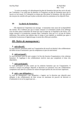 Ista Hay Riad                                                              M. Rafi Med
                                                                           Mle : 7116
        La mise en marche et le déroulement du plan de formation doivent être suivis de près
par l’entreprise, il ne suffit pas de planifier et d’organiser un plan de formation pour que le
succès en soit assuré. Si l’entreprise ne donne pas elle-même la formation, elle doit prévoir
des moyens de contrôle afin que le plan se déroule selon les contraintes et les objectifs fixés.



   10-          La durée de formation :

       Elle dépend de l’importance du message à transmettre mais aussi de la disponibilité
des formés. On n’oubliera pas que le temps consacré à la formation résulte d’un arbitrage
avec les deux autres contraintes du formé qui sont le temps de vie familiale et de loisirs, et le
temps consacré à la production courante dans l’entreprise, bien qu’il n’y ait pas de limites
inférieures. Des actions trop réduites dans le temps et non répétées se semblent pas aptes à
enclencher le processus d’apprentissage et auront des effets peu sensibles.

   III- Styles de management :

   5- style directif :
Le style directif, fortement centré sur l’organisation du travail est destiné à des collaborateurs
de faible niveau d’autonomie ( peu de compétences et peu de motivation)

   6- style persuasif :
Le style persuasif tente de tenir compte à la fois des besoins d’organisation et des relations
humaines. Il s’applique à des collaborateurs motivés mais peu compétents et donc très
dépendants.

   7- style participatif :
Le style participatif est plus centré sur les relations humaines que sur l’organisation. Il
consiste à essayer de partager objectifs et décisions en consensus avec des collaborateurs
compétents mais dont les systèmes de valeurs divergent parfois de ceux de leurs supérieurs.

   8- style « par délégation » :
Le style de management « par délégation » s’appuie sur la direction par objectifs pour
déléguer à des collaborateurs de haut niveau un maximum de pouvoir de décision et
d’autonomie et en ne les jugent que sur…




                                               168
 
