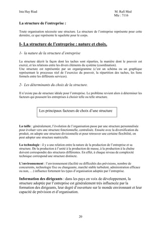 Ista Hay Riad                                                              M. Rafi Med
                                                                           Mle : 7116

La structure de l’entreprise :

Toute organisation nécessite une structure. La structure de l’entreprise représente pour cette
dernière, ce que représente le squelette pour le corps.

I- La structure de l’entreprise : nature et choix.

1- la nature de la structure d’entreprise

La structure décrit la façon dont les taches sont réparties, la manière dont le pouvoir est
exercé, et les relations entre les divers éléments du système (coordination).
Une structure est représentée par un organigramme (c’est un schéma ou un graphique
représentant le processus réel de l’exercice du pouvoir, la répartition des taches, les liens
formels entre les différents services).

2- Les déterminants du choix de la structure.

Il n’existe pas de structure idéale pour l’entreprise. Le problème revient alors à déterminer les
facteurs qui poussent les entreprises à choisir telle ou telle structure.



                Les principaux facteurs de choix d’une structure



La taille : généralement, l’évolution de l’organisation passe par une structure personnalisée
pour évoluer vers une structure fonctionnelle, centralisée. Ensuite avec la diversification du
produit, on adopte une structure divisionnelle et pour retrouver une certaine flexibilité, on
peut adopter une structure matricielle.

La technologie : il y a une relation entre la nature de la production de l’entreprise et sa
structure. De la production à l’unité à la production de masse, à la production à la chaîne
doivent correspondre des structures différentes. En effet, à chaque niveau de complexité
technique correspond une structure distincte.

L’environnement : l’environnement (facilité ou difficultés des prévisions, nombre de
concurrents, technologie fixe ou changeante, marché stable turbulent, administration efficace
ou non, …) influence fortement les types d’organisation adoptée par l’entreprise.

Information des dirigeants : dans les pays en voix de développement, la
structure adoptée par l’entreprise est généralement très influencée par la
formation des dirigeants, leur degré d’ouverture sur le monde environnant et leur
capacité de prévision et d’organisation.




                                               20
 