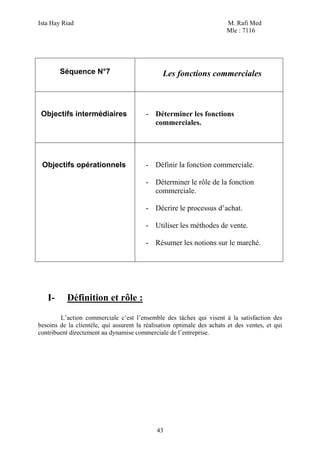 Ista Hay Riad                                                           M. Rafi Med
                                                                        Mle : 7116




        Séquence N°7                            Les fonctions commerciales



 Objectifs intermédiaires                - Déterminer les fonctions
                                           commerciales.




 Objectifs opérationnels                 - Définir la fonction commerciale.

                                         - Déterminer le rôle de la fonction
                                           commerciale.

                                         - Décrire le processus d’achat.

                                         - Utiliser les méthodes de vente.

                                         - Résumer les notions sur le marché.




   I-      Définition et rôle :
        L’action commerciale c’est l’ensemble des tâches qui visent à la satisfaction des
besoins de la clientèle, qui assurent la réalisation optimale des achats et des ventes, et qui
contribuent directement au dynamise commerciale de l’entreprise.




                                             43
 