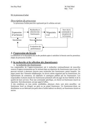 Ista Hay Riad                                                               M. Rafi Med
                                                                            Mle : 7116


III- le processus d’achat


Description du processus
   Le processus d’achat peut être représenté par le schéma suivant :


                            Recherche et                                 Suivi de la
 Expression                 sélection des         Négociatio            commande et
                            fournisseurs                                réception de
 d’un besoin                                      n et
                                                                         la livraison
                                                  commande
  Satisfaction              Non-satisfaction


                            Evaluation des
                            performances

1. l’expression du besoin
La définition et la description du ou des produits aptes à satisfaire le besoin sont les premières
étapes du processus d’achat.

2. la recherche et la sélection des fournisseurs
   a. la recherche des fournisseurs
Les responsables de l’approvisionnement ont à rechercher continuellement de nouvelles
sources d’approvisionnement qu’ils incluent dans un répertoire de fournisseurs tenu à jour. Ils
peuvent recourir à plusieurs moyens pour rechercher des fournisseurs, parmi lesquels : les
pages jaunes des l’annuaire téléphonique, les divers salons organisés par les fournisseurs, les
représentants de commerce, les dépliants et catalogues publiés par les fournisseurs. Les
responsables évaluent ensuite les fournisseurs potentiels afin de juger de leur fiabilité et de la
qualité de leurs services. Pour une commande spécifique, on choisit un fournisseur inscrit au
répertoire. Soit directement, soit par appel d’offres.
A des conditions en tous points semblables, plusieurs choix sont alors possibles : un
fournisseur local ou éloigné, un petit ou un grand fournisseur. Un fournisseur-client, un
distributeur ou un fabricant (on parle alors d’achat indirect ou direct), un fournisseur récent ou
ancien.




                                               45
 