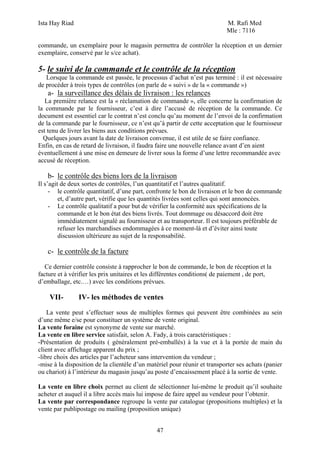 Ista Hay Riad                                                               M. Rafi Med
                                                                            Mle : 7116

commande, un exemplaire pour le magasin permettra de contrôler la réception et un dernier
exemplaire, conservé par le s/ce achat).

5- le suivi de la commande et le contrôle de la réception
   Lorsque la commande est passée, le processus d’achat n’est pas terminé : il est nécessaire
de procéder à trois types de contrôles (on parle de « suivi » de la « commande »)
   a- la surveillance des délais de livraison : les relances
   La première relance est la « réclamation de commande », elle concerne la confirmation de
la commande par le fournisseur, c’est à dire l’accusé de réception de la commande. Ce
document est essentiel car le contrat n’est conclu qu’au moment de l’envoi de la confirmation
de la commande par le fournisseur, ce n’est qu’à partir de cette acceptation que le fournisseur
est tenu de livrer les biens aux conditions prévues.
  Quelques jours avant la date de livraison convenue, il est utile de se faire confiance.
Enfin, en cas de retard de livraison, il faudra faire une nouvelle relance avant d’en aient
éventuellement à une mise en demeure de livrer sous la forme d’une lettre recommandée avec
accusé de réception.

   b- le contrôle des biens lors de la livraison
Il s’agit de deux sortes de contrôles, l’un quantitatif et l’autres qualitatif.
     - le contrôle quantitatif, d’une part, confronte le bon de livraison et le bon de commande
         et, d’autre part, vérifie que les quantités livrées sont celles qui sont annoncées.
     - Le contrôle qualitatif a pour but de vérifier la conformité aux spécifications de la
         commande et le bon état des biens livrés. Tout dommage ou désaccord doit être
         immédiatement signalé au fournisseur et au transporteur. Il est toujours préférable de
         refuser les marchandises endommagées à ce moment-là et d’éviter ainsi toute
         discussion ultérieure au sujet de la responsabilité.

   c- le contrôle de la facture

  Ce dernier contrôle consiste à rapprocher le bon de commande, le bon de réception et la
facture et à vérifier les prix unitaires et les différentes conditions( de paiement , de port,
d’emballage, etc.…) avec les conditions prévues.

    VII-        IV- les méthodes de ventes
    La vente peut s’effectuer sous de multiples formes qui peuvent être combinées au sein
d’une même e/se pour constituer un système de vente original.
La vente foraine est synonyme de vente sur marché.
La vente en libre service satisfait, selon A. Fady, à trois caractéristiques :
-Présentation de produits ( généralement pré-emballés) à la vue et à la portée de main du
client avec affichage apparent du prix ;
-libre choix des articles par l’acheteur sans intervention du vendeur ;
-mise à la disposition de la clientèle d’un matériel pour réunir et transporter ses achats (panier
ou chariot) à l’intérieur du magasin jusqu’au poste d’encaissement placé à la sortie de vente.

La vente en libre choix permet au client de sélectionner lui-même le produit qu’il souhaite
acheter et auquel il a libre accès mais lui impose de faire appel au vendeur pour l’obtenir.
La vente par correspondance regroupe la vente par catalogue (propositions multiples) et la
vente par publipostage ou mailing (proposition unique)


                                               47
 