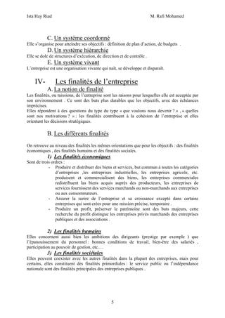 Ista Hay Riad                                                           M. Rafi Mohamed



           C. Un système coordonné
Elle s’organise pour atteindre ses objectifs : définition de plan d’action, de budgets .
           D. Un système hiérarchie
Elle se dole de structures d’exécution, de direction et de contrôle .
           E. Un système vivant
L’entreprise est une organisation vivante qui naît, se développe et disparaît.


    IV-         Les finalités de l’entreprise
           A. La notion de finalité
Les finalités, ou missions, de l’entreprise sont les raisons pour lesquelles elle est acceptée par
son environnement . Ce sont des buts plus durables que les objectifs, avec des échéances
imprécises.
Elles répondent à des questions du type du type « que voulons nous devenir ? » , « quelles
sont nos motivations ? » : les finalités contribuent à la cohésion de l’entreprise et elles
orientent les décisions stratégiques.

           B. Les différents finalités
On retrouve au niveau des finalités les mêmes orientations que pour les objectifs : des finalités
économiques , des finalités humains et des finalités sociales.
           1) Les finalités économiques
Sont de trois ordres :
            - Produire et distribuer des biens et services, but commun à toutes les catégories
                d’entreprises ,les entreprises industrielles, les entreprises agricole, etc.
                produisent et commercialisent des biens, les entreprises commerciales
                redistribuent las biens acquis auprès des producteurs, les entreprises de
                services fournissent des services marchands ou non-marchands aux entreprises
                ou aux consommateurs.
            - Assurer la surire de l’entreprise et sa croissance excepté dans certains
                entreprises qui sont crées pour une mission précise, temporaire .
            - Produire un profit, préserver le patrimoine sont des buts majeurs, cette
                recherche du profit distingue les entreprises privés marchands des entreprises
                publiques et des associations .

           2) Les finalités humains
Elles concernent aussi bien les ambitions des dirigeants (prestige par exemple ) que
l’épanouissement du personnel : bonnes conditions de travail, bien-être des salariés ,
participation au pouvoir de gestion, etc.…
           3) Les finalités sociétales
Elles peuvent coexister avec les autres finalités dans la plupart des entreprises, mais pour
certains, elles constituent des finalités primordiales : le service public ou l’indépendance
nationale sont des finalités principales des entreprises publiques .




                                                5
 