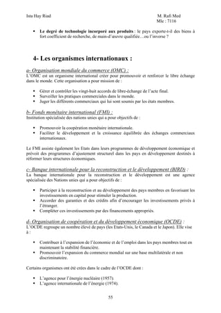 Ista Hay Riad                                                          M. Rafi Med
                                                                       Mle : 7116

       Le degré de technologie incorporé aux produits : le pays exporte-t-il des biens à
       fort coefficient de recherche, de main-d’œuvre qualifiée…ou l’inverse ?




   4- Les organismes internationaux :
a- Organisation mondiale du commerce (OMC) :
L’OMC est un organisme international créer pour promouvoir et renforcer le libre échange
dans le monde. Cette organisation a pour mission de :

       Gérer et contrôler les vingt-huit accords de libre-échange de l’acte final.
       Surveiller les pratiques commerciales dans le monde.
       Juger les différents commerciaux qui lui sont soumis par les états membres.

b- Fonds monétaire international (FMI) :
Institution spécialisée des nations unies qui a pour objectifs de :

       Promouvoir la coopération monétaire internationale.
       Faciliter le développement et la croissance équilibrée des échanges commerciaux
       internationaux.

Le FMI assiste également les Etats dans leurs programmes de développement économique et
prévoit des programmes d’ajustement structurel dans les pays en développement destinés à
réformer leurs structures économiques.

c- Banque internationale pour la reconstruction et le développement (BIRD) :
La banque internationale pour la reconstruction et le développement est une agence
spécialisée des Nations unies qui a pour objectifs de :

       Participer à la reconstruction et au développement des pays membres en favorisant les
       investissements en capital pour stimuler la production.
       Accorder des garanties et des crédits afin d’encourager les investissements privés à
       l’étranger.
       Compléter ces investissements par des financements appropriés.

d- Organisation de coopération et du développement économique (OCDE) :
L’OCDE regroupe un nombre élevé de pays (les Etats-Unis, le Canada et le Japon). Elle vise
à:

       Contribuer à l’expansion de l’économie et de l’emploi dans les pays membres tout en
       maintenant la stabilité financière.
       Promouvoir l’expansion du commerce mondial sur une base multilatérale et non
       discriminatoire.

Certains organismes ont été crées dans le cadre de l’OCDE dont :

       L’agence pour l’énergie nucléaire (1957).
       L’agence internationale de l’énergie (1974).


                                                55
 