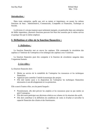 Ista Hay Riad                                                              M.Rafi Med
                                                                           Mle : 7116


Introduction :

   Dans toute entreprise, quelle que soit sa nature et importance, on assure les mêmes
fonctions de base : Administrative, Commerciale, Comptable et Financière, Technique et
Sociale.

    La division n’y est pas toujours aussi nettement marquée, en particulier dans une entreprise
de faible importance, plusieurs fonctions peuvent fort bien être assurées par le même service
et quelque fois par le même employé.

I- Définition et rôles de la fonction financière :

         1- Définition :

   La fonction financière met en œuvre les capitaux. Elle commande la circulation des
capitaux à l’intérieur de l’entreprise et les échanges des capitaux avec l’extérieur.

   La fonction financière peut être comparée à la fonction de circulation sanguine dans
l’organisme humain.

         2- Les rôles :

La fonction financière doit :

       Mettre au service de la rentabilité de l’entreprise les ressources et les techniques
       financières.
       Apprécier puis contrôler l’intérêt économique des projets.
       Elle doit mettre aussi à la disposition de l’entreprise les techniques financières
       nécessaires à son développement et à sa protection.

Elle a aussi d’autres rôles, on cite parmi lesquels :

       Premièrement, elle doit prévoir les emplois et les ressources pour ne pas mettre en
       péril l’entreprise.
       Elle doit aussi participer aux décisions relatives au volume et à la structure des actifs.
       Elle doit contribuer à la définition de conditions de vente et d’achat et surveiller la
       capacité financière des clients et des fournisseurs.




                                                58
 