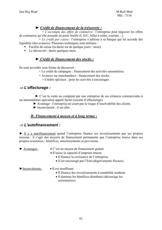 Ista Hay Riad                                                              M.Rafi Med
                                                                           Mle : 7116


            ► Crédit de financement de la trésorerie :
                  + L’escompte des effets de commerce : l’entreprise peut négocier les effets
de commerce qu’elle possède en porte feuille (L.D.C, billet à ordre, warrant…)
                + Le crédit par caisse : l’entreprise s’adresse à sa banque qui lui accorde des
liquidités (des avances). Plusieurs techniques sont utilisées :
        Facilité de caisse (la durée est de quelque jours / mois).
        Le découvert : durée quelques mois.

            ► Crédit de financement des stocks :

Ils sont accordés sous forme de découvert :
               + Le crédit de campagne : financement des activités saisonnières.
               + Avances sur marchandises : financement des stocks.
                  + Crédits spéciaux : pour les activités à encourager.

⇒ L’affacturage :

           ► C’est la vente au comptant par une entreprise de ses créances commerciales à
un intermédiaire spécialisé appelé factor (société d’affacturage).
          ► Avantage : l’entreprise ne court pas le risque d’insolvabilité des clients.
          ► Inconvénient : il set cher.

        B- Financement à moyen et à long terme :

⇒ L’autofinancement :

► Il y a autofinancement quand l’entreprise finance ses investissements par ses propres
moyens : il s’agit des moyens de financement permanents que l’entreprise trouve dans ses
propres ressources : bénéfices, amortissements et provisions.

► Avantages :          • C’est un moyen de financement gratuit.
                       • Il laisse la capacité d’emprunt intacte.
                            • Il finance la croissance de l’entreprise.
                            • Il est encouragé par l’Etat (dégrèvements fiscaux).

►Inconvénients :       • Il est insuffisant.
                            • Il finance des investissements à rentabilité modeste.
                            • Il diminue les bénéfices distribués (décourage les
                              actionnaires).




                                              61
 