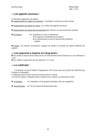 Ista Hay Riad                                                               M.Rafi Med
                                                                            Mle : 7116

⇒ Les apports nouveaux :

L’entreprise augmente son capital.
►Augmentation du capital en numéraire : l’entreprise vend de nouvelles actions

►Augmentation du capital en nature : il y a bien réel apporté (terrains).

►Augmentation du capital par incorporation des réserves ou conversion des créances.

►Avantages :            ● L’entreprise n’a rien à rembourser.
                           ● Sa capacité d’endettement est intacte.
                           ● La rémunération se fait en fonction des bénéfices
                             réalisés.

►Limites : les anciens actionnaires risquent de perdre le contrôle du capital (dilution du
capital).

⇒ Les emprunts à moyens et à long terme :
►Les crédits à moyen terme financent les investissements dont la durée de vie est inférieure à
7 ans.
►Les crédits à long terme ont une durée de 7 à 15 ans.

⇒ Le crédit bail :

    L’entreprise au lieu d’acheter l’équipement, elle le loue chez une société de crédit bail qui
l’achète à sa demande :
L’entreprise paye le loyer mensuel convenu dans le contrat.
A la fin du contrat, l’entreprise peut l’acheter ou le restituer ou renouveler le bail.

► Avantages :        • L’entreprise suit le progrès technique, elle est compétitive

► Inconvénients : • C’est un moyen de financement cher.




                                               62
 