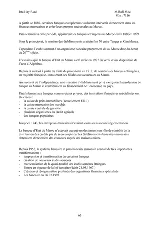Ista Hay Riad                                                              M.Rafi Med
                                                                           Mle : 7116

A partir de 1880, certaines banques européennes voulurent intervenir directement dans les
finances marocaines et créer leurs propres succursales au Maroc.

Parallèlement à cette période, apparurent les banques étrangères au Maroc entre 1880et 1909.

Sous le protectorat, le nombre des établissements a atteint les 70 entre Tanger et Casablanca.

Cependant, l’établissement d’un organisme bancaire proprement dit au Maroc date du début
du 20ème siècle.

C’est ainsi que la banque d’Etat du Maroc a été créée en 1907 en vertu d’une disposition de
l’acte d’Algésiras.

Depuis et surtout à partir du traité du protectorat en 1912, de nombreuses banques étrangères,
en majorité française, installèrent des filiales ou succursales au Maroc.

Au moment de l’indépendance, une trentaine d’établissement privé exerçaient la profession de
banque au Maroc et contribuaient au financement de l’économie du pays.

Parallèlement aux banques commerciales privées, des institutions financières spécialisées ont
été créées :
- la caisse de prêts immobiliers (actuellement CIH )
- la caisse marocaine des marchés
- la caisse centrale de garantie
- plusieurs organismes du crédit agricole
- des banques populaires

Jusqu’en 1943, les entreprises bancaires n’étaient soumises à aucune réglementation.

La banque d’Etat du Maroc n’exerçait que pré modestement son rôle de contrôle de la
distribution des crédits par du réescompte car les établissements bancaires marocains
obtenaient directement des concours auprès des maisons mères.


Depuis 1956, le système bancaire et para bancaire marocain connaît de très importantes
transformations :
- suppression et transformation de certaines banques
- création de nouveaux établissements
- marocanisation de la quasi-totalité des établissements étrangers.
- Entrée en vigueur de la loi bancaire (dahir 21.04.1967 )
- Création et réorganisation profonde des organismes financiers spécialisés
- Loi bancaire du 06.07.1993.




                                              65
 