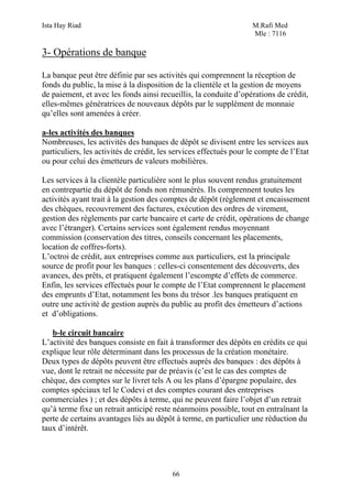 Ista Hay Riad                                                      M.Rafi Med
                                                                   Mle : 7116

3- Opérations de banque

La banque peut être définie par ses activités qui comprennent la réception de
fonds du public, la mise à la disposition de la clientèle et la gestion de moyens
de paiement, et avec les fonds ainsi recueillis, la conduite d’opérations de crédit,
elles-mêmes génératrices de nouveaux dépôts par le supplément de monnaie
qu’elles sont amenées à créer.

a-les activités des banques
Nombreuses, les activités des banques de dépôt se divisent entre les services aux
particuliers, les activités de crédit, les services effectués pour le compte de l’Etat
ou pour celui des émetteurs de valeurs mobilières.

Les services à la clientèle particulière sont le plus souvent rendus gratuitement
en contrepartie du dépôt de fonds non rémunérés. Ils comprennent toutes les
activités ayant trait à la gestion des comptes de dépôt (règlement et encaissement
des chèques, recouvrement des factures, exécution des ordres de virement,
gestion des règlements par carte bancaire et carte de crédit, opérations de change
avec l’étranger). Certains services sont également rendus moyennant
commission (conservation des titres, conseils concernant les placements,
location de coffres-forts).
L’octroi de crédit, aux entreprises comme aux particuliers, est la principale
source de profit pour les banques : celles-ci consentement des découverts, des
avances, des prêts, et pratiquent également l’escompte d’effets de commerce.
Enfin, les services effectués pour le compte de l’Etat comprennent le placement
des emprunts d’Etat, notamment les bons du trésor .les banques pratiquent en
outre une activité de gestion auprès du public au profit des émetteurs d’actions
et d’obligations.

   b-le circuit bancaire
L’activité des banques consiste en fait à transformer des dépôts en crédits ce qui
explique leur rôle déterminant dans les processus de la création monétaire.
Deux types de dépôts peuvent être effectués auprès des banques : des dépôts à
vue, dont le retrait ne nécessite par de préavis (c’est le cas des comptes de
chèque, des comptes sur le livret tels A ou les plans d’épargne populaire, des
comptes spéciaux tel le Codevi et des comptes courant des entreprises
commerciales ) ; et des dépôts à terme, qui ne peuvent faire l’objet d’un retrait
qu’à terme fixe un retrait anticipé reste néanmoins possible, tout en entraînant la
perte de certains avantages liés au dépôt à terme, en particulier une réduction du
taux d’intérêt.




                                          66
 