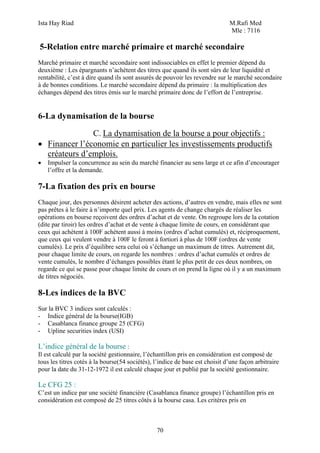 Ista Hay Riad                                                                 M.Rafi Med
                                                                              Mle : 7116

5-Relation entre marché primaire et marché secondaire
Marché primaire et marché secondaire sont indissociables en effet le premier dépend du
deuxième : Les épargnants n’achètent des titres que quand ils sont sûrs de leur liquidité et
rentabilité, c’est à dire quand ils sont assurés de pouvoir les revendre sur le marché secondaire
à de bonnes conditions. Le marché secondaire dépend du primaire : la multiplication des
échanges dépend des titres émis sur le marché primaire donc de l’effort de l’entreprise.


6-La dynamisation de la bourse

               C. La dynamisation de la bourse a pour objectifs :
• Financer l’économie en particulier les investissements productifs
  créateurs d’emplois.
•   Impulser la concurrence au sein du marché financier au sens large et ce afin d’encourager
    l’offre et la demande.

7-La fixation des prix en bourse
Chaque jour, des personnes désirent acheter des actions, d’autres en vendre, mais elles ne sont
pas prêtes à le faire à n’importe quel prix. Les agents de change chargés de réaliser les
opérations en bourse reçoivent des ordres d’achat et de vente. On regroupe lors de la cotation
(dite par tiroir) les ordres d’achat et de vente à chaque limite de cours, en considérant que
ceux qui achètent à 100F achètent aussi à moins (ordres d’achat cumulés) et, réciproquement,
que ceux qui veulent vendre à 100F le feront à fortiori à plus de 100F (ordres de vente
cumulés). Le prix d’équilibre sera celui où s’échange un maximum de titres. Autrement dit,
pour chaque limite de cours, on regarde les nombres : ordres d’achat cumulés et ordres de
vente cumulés, le nombre d’échanges possibles étant le plus petit de ces deux nombres, on
regarde ce qui se passe pour chaque limite de cours et on prend la ligne où il y a un maximum
de titres négociés.

8-Les indices de la BVC
Sur la BVC 3 indices sont calculés :
- Indice général de la bourse(IGB)
- Casablanca finance groupe 25 (CFG)
- Upline securities index (USI)

L’indice général de la bourse :
Il est calculé par la société gestionnaire, l’échantillon pris en considération est composé de
tous les titres cotés à la bourse(54 sociétés), l’indice de base est choisit d’une façon arbitraire
pour la date du 31-12-1972 il est calculé chaque jour et publié par la société gestionnaire.

Le CFG 25 :
C’est un indice par une société financière (Casablanca finance groupe) l’échantillon pris en
considération est composé de 25 titres côtés à la bourse casa. Les critères pris en



                                                70
 