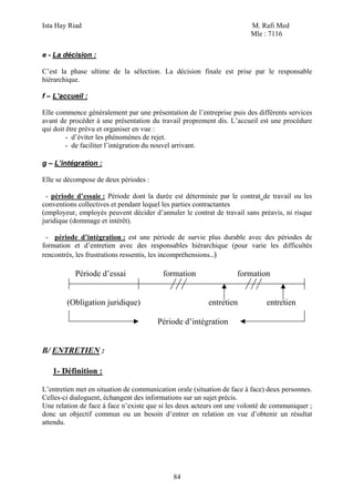 Ista Hay Riad                                                           M. Rafi Med
                                                                        Mle : 7116

e - La décision :

C’est la phase ultime de la sélection. La décision finale est prise par le responsable
hiérarchique.

f – L’accueil :

Elle commence généralement par une présentation de l’entreprise puis des différents services
avant de procéder à une présentation du travail proprement dis. L’accueil est une procédure
qui doit être prévu et organiser en vue :
         - d’éviter les phénomènes de rejet.
         - de faciliter l’intégration du nouvel arrivant.

g – L’intégration :

Elle se décompose de deux périodes :

 - période d’essaie : Période dont la durée est déterminée par le contrat de travail ou les
conventions collectives et pendant lequel les parties contractantes
(employeur, employés peuvent décider d’annuler le contrat de travail sans préavis, ni risque
juridique (dommage et intérêt).

 - période d’intégration : est une période de survie plus durable avec des périodes de
formation et d’entretien avec des responsables hiérarchique (pour varie les difficultés
rencontrés, les frustrations ressentis, les incompréhensions..)

           Période d’essai                formation                formation


        (Obligation juridique)                           entretien            entretien

                                        Période d’intégration


B/ ENTRETIEN :

   1- Définition :

L’entretien met en situation de communication orale (situation de face à face) deux personnes.
Celles-ci dialoguent, échangent des informations sur un sujet précis.
Une relation de face à face n’existe que si les deux acteurs ont une volonté de communiquer ;
donc un objectif commun ou un besoin d’entrer en relation en vue d’obtenir un résultat
attendu.




                                             84
 