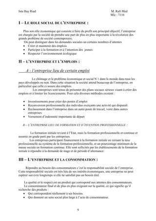 Ista Hay Riad                                                               M. Rafi Med
                                                                            Mle : 7116

I – LE ROLE SOCIAL DE L’ENTREPRISE :
    Plus son rôle économique qui consiste à faire du profit son principal objectif, l’entreprise
est chargée par la société de prendre une part de plus en plus importante à la révolution des
grands problème de société contemporaire.
     On peut distinguer dans les demandes sociales un certains nombres d’attentes
    • Créer et maintenir des emplois
    • Participer à la formation et à l’intention des jeunes
    • Respecter l’environnement écologique

II – L’ENTREPRISE ET L’EMPLOIS :

       A - l’entreprise lieu de certain emploi
            Le chômage et le problème économique et social N 1 dans le monde dans tous les
pays développés ou non. Dans cette situation la société attend beaucoup de l’entreprise, en
particulier que celle ci assure des emplois.
            Les entreprises sont tenus de présenter des plans sociaux sérieux visant à créer des
emplois et à limiter les licenciements. Pour cela diverses méthodes existent :

   •    Investissements pour créer des postes d’emploi
   •    Reconversion professionnelle des individus exerçants une activité qui disparaît.
   •    Reclassement dans l’entreprise dans un autre poste de travail, voire dans autres
        entreprises
   •    Versement d’indemnité importante de départ

   B – L’ENTREPRISE LIEU DE FORMATION ET D’INVENTION PROFESSIONNELLE                     :

           La formation initiale revient à l’Etat, mais la formation professionnelle et continue et
assurée en grade parti par les entreprises.
          Les entreprises participent financement à la formation initiale en versant la taxe
professionnelle au système de la formation professionnelle, et un pourcentage minimum de la
masse sociale en formation continue. Elle sont sollicités par les établissements de la formation
initiale à répondre à la demande de stage et de période d’alternance.

III – L‘ENTREPRISE ET LA CONSOMMATION :
      Répondre au besoin des consommateurs c’est la responsabilité sociale de l’entreprise.
Cette responsabilité sociale est très liée de ses intérêts économiques, une entreprise ne peut
espérer survivre longtemps si elle ne satisfait pas un besoin réel.

     La qualité et le respect est un produit qui correspond aux attentes des consommateurs.
     Le consommateur final et de plus en plus exigeant sur la qualité, ce qui signifie qu’il
recherche des produits :
    • Qui correspondent réellement à ses besoins.
    • Qui donnent un sens social plus large à l’acte de consommateur.



                                                9
 