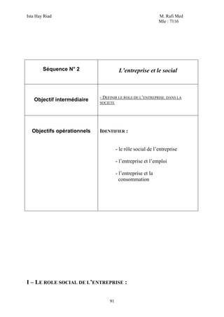 Ista Hay Riad                                                M. Rafi Med
                                                             Mle : 7116




        Séquence N° 2                  L’entreprise et le social



                            - DEFINIR LE ROLE DE L’ENTREPRISE   DANS LA
   Objectif intermédiaire
                            SOCIETE




  Objectifs opérationnels   IDENTIFIER :


                                      - le rôle social de l’entreprise

                                      - l’entreprise et l’emploi

                                      - l’entreprise et la
                                        consommation




I – LE ROLE SOCIAL DE L’ENTREPRISE :


                                 91
 