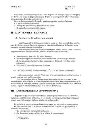 Ista Hay Riad                                                               M. Rafi Med
                                                                            Mle : 7116


    Plus son rôle économique qui consiste à faire du profit son principal objectif, l’entreprise
est chargée par la société de prendre une part de plus en plus importante à la révolution des
grands problème de société contemporaire.
     On peut distinguer dans les demandes sociales un certains nombres d’attentes
    • Créer et maintenir des emplois
    • Participer à la formation et à l’intention des jeunes
    • Respecter l’environnement écologique

II – L’ENTREPRISE ET L’EMPLOIS :

       A - l’entreprise lieu de certain emploi
            Le chômage et le problème économique et social N 1 dans le monde dans tous les
pays développés ou non. Dans cette situation la société attend beaucoup de l’entreprise, en
particulier que celle ci assure des emplois.
            Les entreprises sont tenus de présenter des plans sociaux sérieux visant à créer des
emplois et à limiter les licenciements. Pour cela diverses méthodes existent :

   •    Investissements pour créer des postes d’emploi
   •    Reconversion professionnelle des individus exerçants une activité qui disparaît.
   •    Reclassement dans l’entreprise dans un autre poste de travail, voire dans autres
        entreprises
   •    Versement d’indemnité importante de départ

   B – L’ENTREPRISE LIEU DE FORMATION ET D’INVENTION PROFESSIONNELLE                     :

           La formation initiale revient à l’Etat, mais la formation professionnelle et continue et
assurée en grade parti par les entreprises.
          Les entreprises participent financement à la formation initiale en versant la taxe
professionnelle au système de la formation professionnelle, et un pourcentage minimum de la
masse sociale en formation continue. Elle sont sollicités par les établissements de la formation
initiale à répondre à la demande de stage et de période d’alternance.

III – L‘ENTREPRISE ET LA CONSOMMATION :
      Répondre au besoin des consommateurs c’est la responsabilité sociale de l’entreprise.
Cette responsabilité sociale est très liée de ses intérêts économiques, une entreprise ne peut
espérer survivre longtemps si elle ne satisfait pas un besoin réel.

     La qualité et le respect est un produit qui correspond aux attentes des consommateurs.
     Le consommateur final et de plus en plus exigeant sur la qualité, ce qui signifie qu’il
recherche des produits :
    • Qui correspondent réellement à ses besoins.
    • Qui donnent un sens social plus large à l’acte de consommateur.

        L’ECOLOGIE :

                                                92
 