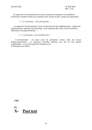 Ista Hay Riad                                                           M. Rafi Med
                                                                        Mle : 7116


   Le respect de l’environnement est un souci constant des entreprises. Ce problème à
d’abord été considéré comme une contrainte, puis, de plus en plus, comme une opportunité.

            1 – L’ECOLOGIE,    UNE CONTRAINTE      :

    Le respect de l’environnement s’avère souvent être de coûts supplémentaires : respect des
réglementations, utilisation de technologie ou de matériaux plus chers, frais de recherche
importants, recyclage des déchés…..

            2 – L’ECOLOGIE, UNE OPPORTUNITE :

     L’environnement       est perçu pour les entreprises comme étant une source
d’approvisionnement      en ressources naturelles gratuites eau, air) ou bon marche
(combustibles…), et un lien gratuit de stockage ou de
L’élimination des déchés.




    VIII-


    IX-
    X-          Post test

                                             93
 