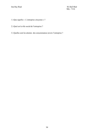 Ista Hay Riad                                                          M. Rafi Med
                                                                       Mle : 7116




1 ) Que signifie « L’entreprise citoyenne » ?


2 ) Quel est le rôle social de l’entreprise ?


3 ) Quelles sont les attentes des consommateur envers l’entreprise ?




                                                94
 