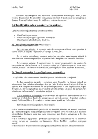 Ista Hay Riad                                                                  M. Rafi Med
                                                                               Mle : 7116


   La diversité des entreprises rend nécessaire l’établissement de typologies. Ainsi, il sera
possible de constituer des ensembles homogènes permettant de positionner une entreprise en
fonction de caractéristiques ayant des incidences en terme de gestion.

I- Classification selon la nature économique :

Cette classification peut se faire selon trois aspects :

   -   Classification par secteur.
   -   Classification par type d’opérations accomplies.
   -   Classification selon la branche d’activité.

A) Classification sectorielle : On distingue :
       1- Le secteur primaire : il regroupe toutes les entreprises utilisant à titre principal le
facteur naturel. Il englobe l’agriculture, l’élevage, la pêche, etc…

       2- Le secteur secondaire : regroupe toutes les entreprises ayant comme activité la
transformation de matières premières en produits finis. Il englobe dont toutes les industries.

       3- Le secteur tertiaire : il regroupe toutes les entreprises prestataires de services. Sa
composition est très hétérogène car il regroupe tout ce qui n’appartient pas aux deux autres
secteurs, à savoir : les activités de distribution, de transport, de loisir, de crédit, d’assurance,...

B) Classification selon le type d’opérations accomplies :

Les opérations effectuées dans une entreprise peuvent être classer en 5 catégories :

       1- Les opérations agricoles : opérations dans lesquelles le facteur naturel est
prédominant. Les variations climatiques font de l’aléa le signe caractéristique de l’activité
agricole. Cet aléa porte notamment sur les quantités produites, le coût de production, le prix
de ventes. Le revenu agricole est ainsi variable selon les années. En raison de leur caractère
primaire, on parle surtout d’ « exploitation agricole ».

      2- Les entreprises industrielles : elles effectuent des opérations de transformation de la
matière en produits finis. Toutes les entreprises ont un trait commun : le produit vendu ou
produit fini étant différent des produits et matières ayant servi à son élaboration.

       Selon la destination des produits, on distingue :

⇒ Les industries intermédiaires : production des matières premières en produits semi-finis,
qui seront utilisés par d’autres entreprises qui les incorporent à leur production. Les industries
intermédiaires fabriquent donc des biens consommés par d’autres entreprises à des fins
productives.
⇒ Les industries d’équipement : produisent des biens qui seront utilisés par les entreprises
comme moyens de production ou équipement (biens durables) : outillage, machines,
matériel...
⇒ Les industries de consommation : elles produisent des biens destinés à la consommation.


                                                  96
 