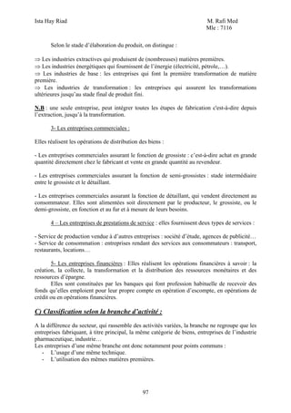 Ista Hay Riad                                                              M. Rafi Med
                                                                           Mle : 7116

       Selon le stade d’élaboration du produit, on distingue :

⇒ Les industries extractives qui produisent de (nombreuses) matières premières.
⇒ Les industries énergétiques qui fournissent de l’énergie (électricité, pétrole,…).
⇒ Les industries de base : les entreprises qui font la première transformation de matière
première.
⇒ Les industries de transformation : les entreprises qui assurent les transformations
ultérieures jusqu’au stade final de produit fini.

N.B : une seule entreprise, peut intégrer toutes les étapes de fabrication c'est-à-dire depuis
l’extraction, jusqu’à la transformation.

       3- Les entreprises commerciales :

Elles réalisent les opérations de distribution des biens :

- Les entreprises commerciales assurant le fonction de grossiste : c’est-à-dire achat en grande
quantité directement chez le fabricant et vente en grande quantité au revendeur.

- Les entreprises commerciales assurant la fonction de semi-grossistes : stade intermédiaire
entre le grossiste et le détaillant.

- Les entreprises commerciales assurant la fonction de détaillant, qui vendent directement au
consommateur. Elles sont alimentées soit directement par le producteur, le grossiste, ou le
demi-grossiste, en fonction et au fur et à mesure de leurs besoins.

       4 – Les entreprises de prestations de service : elles fournissent deux types de services :

- Service de production vendue à d’autres entreprises : société d’étude, agences de publicité…
- Service de consommation : entreprises rendant des services aux consommateurs : transport,
restaurants, locations…

       5- Les entreprises financières : Elles réalisent les opérations financières à savoir : la
création, la collecte, la transformation et la distribution des ressources monétaires et des
ressources d’épargne.
       Elles sont constituées par les banques qui font profession habituelle de recevoir des
fonds qu’elles emploient pour leur propre compte en opération d’escompte, en opérations de
crédit ou en opérations financières.

C) Classification selon la branche d’activité :
A la différence du secteur, qui rassemble des activités variées, la branche ne regroupe que les
entreprises fabriquant, à titre principal, la même catégorie de biens, entreprises de l’industrie
pharmaceutique, industrie…
Les entreprises d’une même branche ont donc notamment pour points communs :
   - L’usage d’une même technique.
   - L’utilisation des mêmes matières premières.




                                                97
 