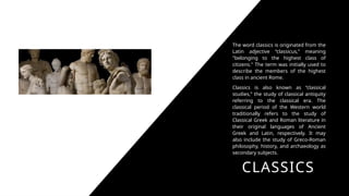 CLASSICS
The word classics is originated from the
Latin adjective “classicus,” meaning
"belonging to the highest class of
citizens." The term was initially used to
describe the members of the highest
class in ancient Rome.
Classics is also known as “classical
studies,” the study of classical antiquity
referring to the classical era. The
classical period of the Western world
traditionally refers to the study of
Classical Greek and Roman literature in
their original languages of Ancient
Greek and Latin, respectively. It may
also include the study of Greco-Roman
philosophy, history, and archaeology as
secondary subjects.
 