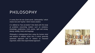 PHILOSOPHY
It comes from the two Greek words, “philos/philia,” which
means love and “sophia,” which means wisdom.
It is defined as “love of wisdom” that deals with the study
of problems concerning matters such as existence,
knowledge, justification, truth, justice, right and wrong,
beauty, validity, mind, and language.
Philosophy is distinguished from using the human mind
and wisdom to address issues into a critical, generally
systematic approach and its reliance on reasoned
argument, rather than experimental approach.
 