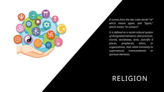 RELIGION
It comes from the two Latin words “re”
which means again, and “ligare,”
which means “to connect”.
It is defined as a social-cultural system
of designated behaviors and practices,
morals, worldviews, texts, sanctifie d
places, prophecies, ethics, or
organizations, that relate humanity to
supernatural, transcendental, or
spiritual elements.
 