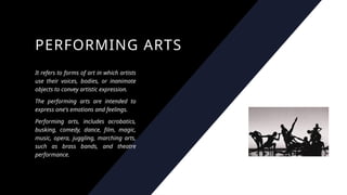 PERFORMING ARTS
It refers to forms of art in which artists
use their voices, bodies, or inanimate
objects to convey artistic expression.
The performing arts are intended to
express one's emotions and feelings.
Performing arts, includes acrobatics,
busking, comedy, dance, film, magic,
music, opera, juggling, marching arts,
such as brass bands, and theatre
performance.
 