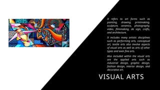 VISUAL ARTS
It refers to art forms such as
painting, drawing, printmaking,
sculpture, ceramics, photography,
video, filmmaking, de sign, crafts,
and architecture.
It includes many artistic disciplines
such as performing arts, conceptual
art, textile arts also involve aspects
of visual arts as well as arts of other
types and even fine arts.
Also included within the visual arts
are the applied arts such as
industrial design, graphic design,
fashion design, interior design, and
decorative art.
 