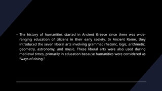 • The history of humanities started in Ancient Greece since there was wide-
ranging education of citizens in their early society. In Ancient Rome, they
introduced the seven liberal arts involving grammar, rhetoric, logic, arithmetic,
geometry, astronomy, and music. These liberal arts were also used during
medieval times, primarily in education because humanities were considered as
“ways of doing."
 